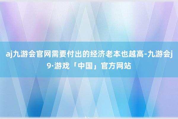 aj九游会官网需要付出的经济老本也越高-九游会j9·游戏「中国」官方网站