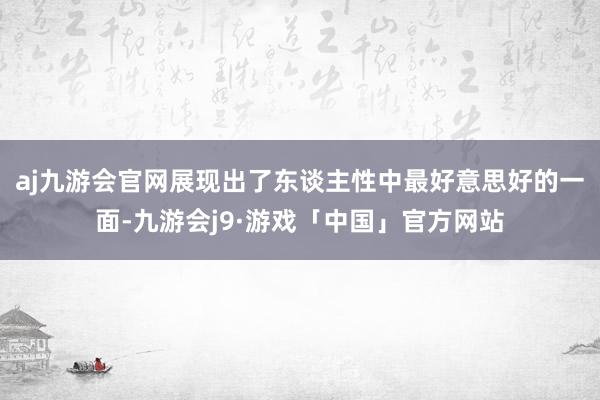 aj九游会官网展现出了东谈主性中最好意思好的一面-九游会j9·游戏「中国」官方网站