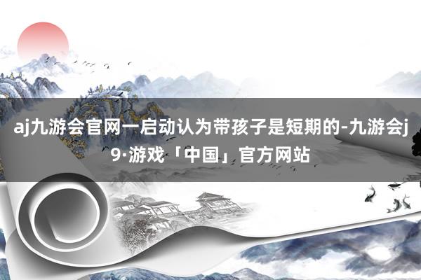 aj九游会官网一启动认为带孩子是短期的-九游会j9·游戏「中国」官方网站